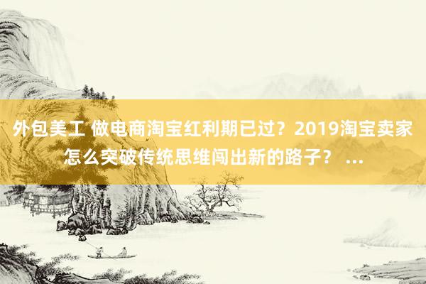 外包美工 做电商淘宝红利期已过？2019淘宝卖家怎么突破传统思维闯出新的路子？ ...