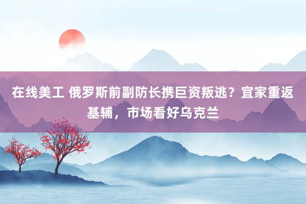 在线美工 俄罗斯前副防长携巨资叛逃？宜家重返基辅，市场看好乌克兰