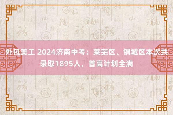 外包美工 2024济南中考：莱芜区、钢城区本次共录取1895人，普高计划全满