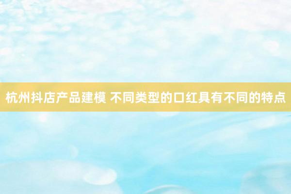 杭州抖店产品建模 不同类型的口红具有不同的特点