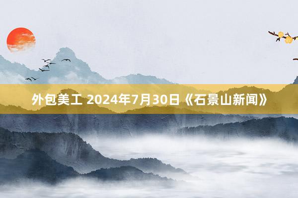 外包美工 2024年7月30日《石景山新闻》