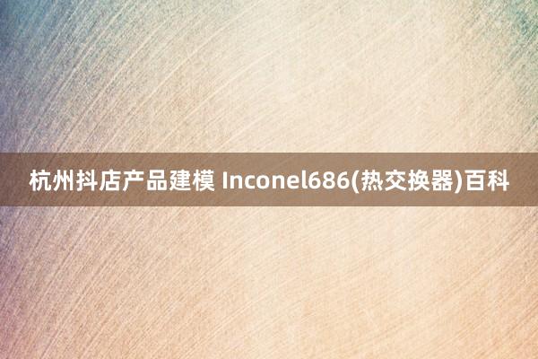 杭州抖店产品建模 Inconel686(热交换器)百科