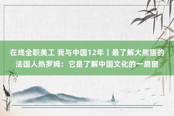 在线全职美工 我与中国12年｜最了解大熊猫的法国人热罗姆：它是了解中国文化的一扇窗