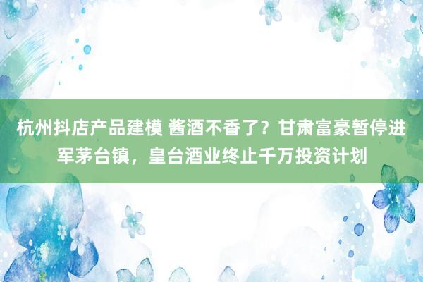 杭州抖店产品建模 酱酒不香了？甘肃富豪暂停进军茅台镇，皇台酒业终止千万投资计划