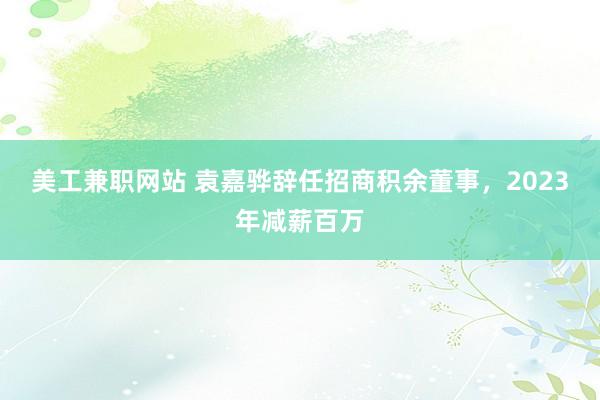 美工兼职网站 袁嘉骅辞任招商积余董事，2023年减薪百万