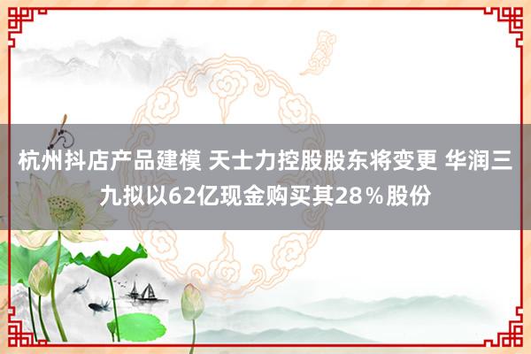 杭州抖店产品建模 天士力控股股东将变更 华润三九拟以62亿现金购买其28％股份