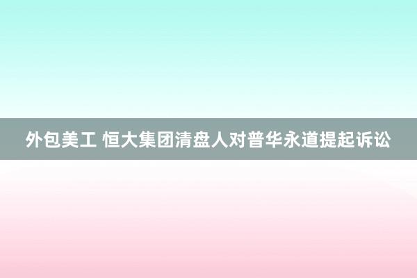 外包美工 恒大集团清盘人对普华永道提起诉讼