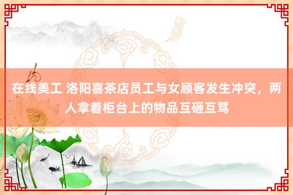 在线美工 洛阳喜茶店员工与女顾客发生冲突，两人拿着柜台上的物品互砸互骂