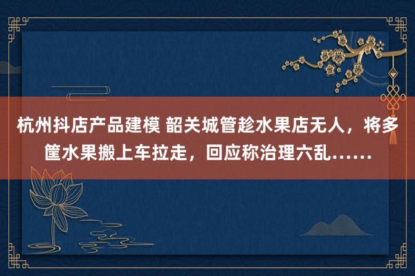 杭州抖店产品建模 韶关城管趁水果店无人，将多筐水果搬上车拉走，回应称治理六乱……