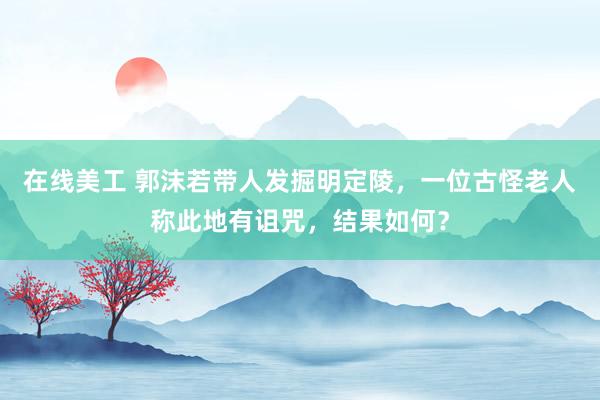 在线美工 郭沫若带人发掘明定陵，一位古怪老人称此地有诅咒，结果如何？