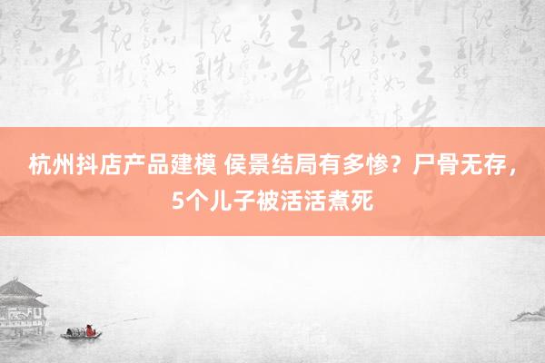 杭州抖店产品建模 侯景结局有多惨？尸骨无存，5个儿子被活活煮死