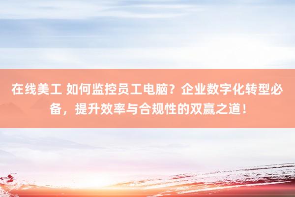 在线美工 如何监控员工电脑？企业数字化转型必备，提升效率与合规性的双赢之道！