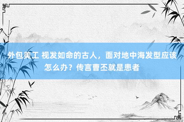 外包美工 视发如命的古人，面对地中海发型应该怎么办？传言曹丕就是患者