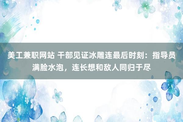 美工兼职网站 干部见证冰雕连最后时刻：指导员满脸水泡，连长想和敌人同归于尽