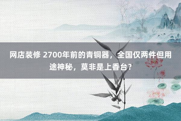 网店装修 2700年前的青铜器，全国仅两件但用途神秘，莫非是上香台？