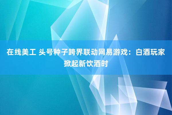 在线美工 头号种子跨界联动网易游戏：白酒玩家掀起新饮酒时