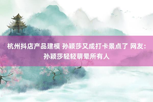 杭州抖店产品建模 孙颖莎又成打卡景点了 网友：孙颖莎轻轻萌晕所有人