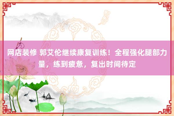 网店装修 郭艾伦继续康复训练！全程强化腿部力量，练到疲惫，复出时间待定