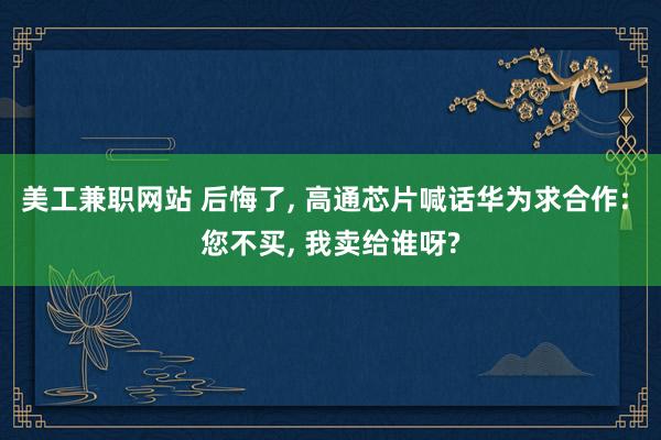 美工兼职网站 后悔了, 高通芯片喊话华为求合作: 您不买, 我卖给谁呀?