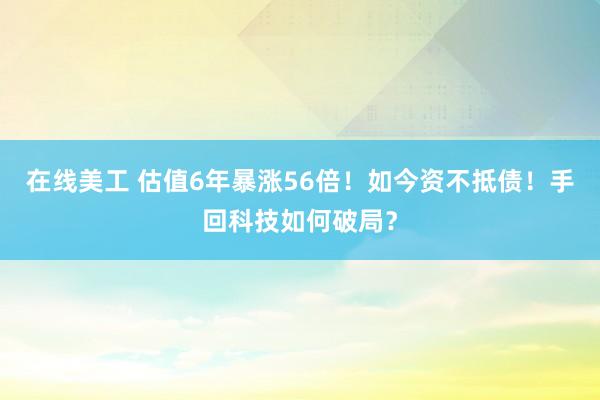 在线美工 估值6年暴涨56倍！如今资不抵债！手回科技如何破局？