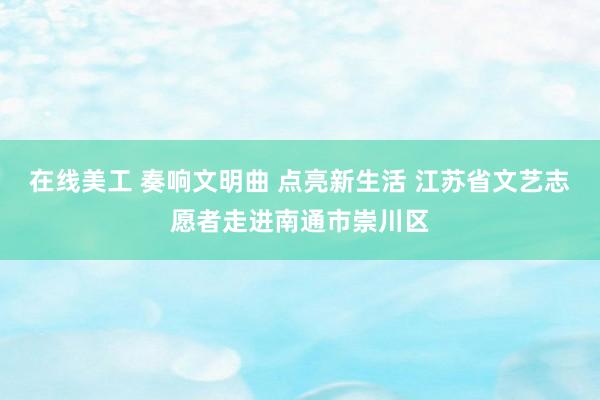 在线美工 奏响文明曲 点亮新生活 江苏省文艺志愿者走进南通市崇川区