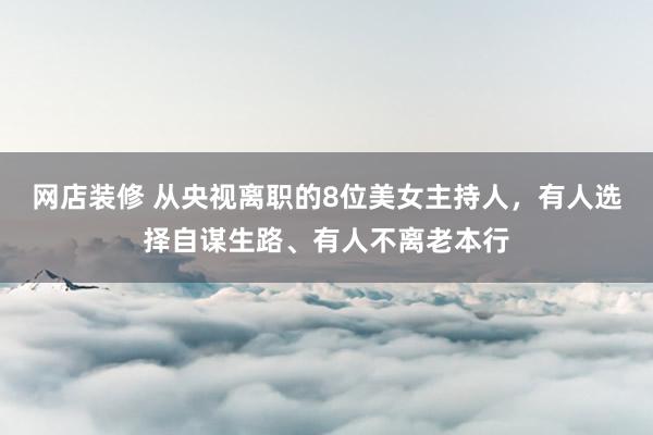 网店装修 从央视离职的8位美女主持人，有人选择自谋生路、有人不离老本行