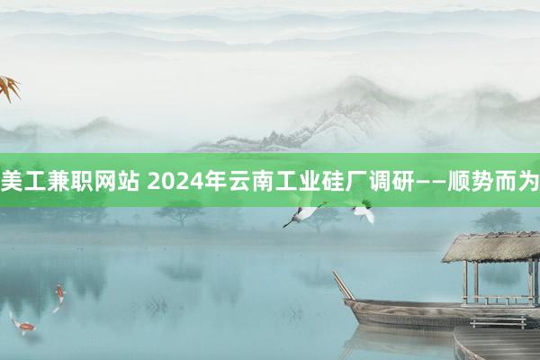 美工兼职网站 2024年云南工业硅厂调研——顺势而为