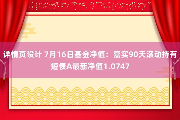 详情页设计 7月16日基金净值：嘉实90天滚动持有短债A最新净值1.0747