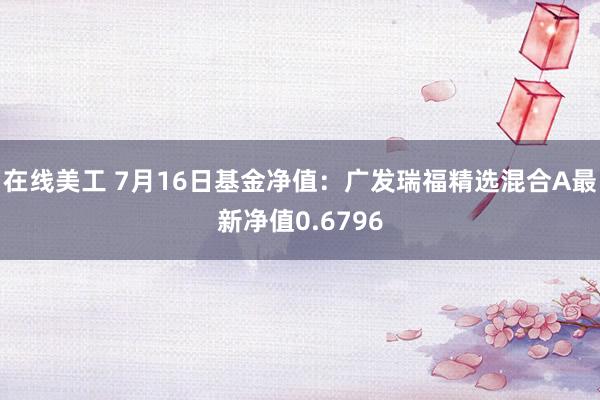 在线美工 7月16日基金净值：广发瑞福精选混合A最新净值0.6796