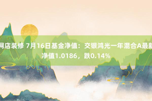 网店装修 7月16日基金净值：交银鸿光一年混合A最新净值1.0186，跌0.14%