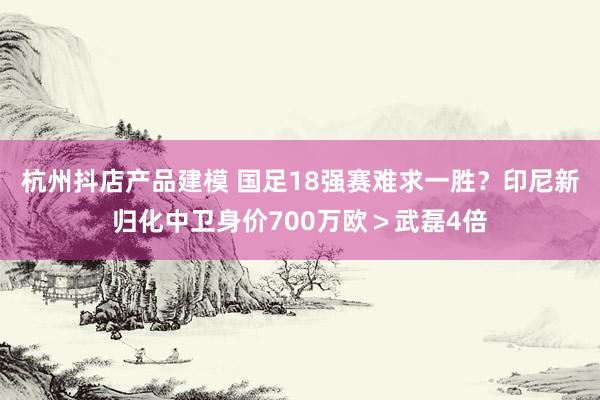 杭州抖店产品建模 国足18强赛难求一胜？印尼新归化中卫身价700万欧＞武磊4倍