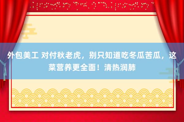 外包美工 对付秋老虎，别只知道吃冬瓜苦瓜，这菜营养更全面！清热润肺